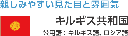 親しみやすい見た目と雰囲気 キルギス共和国 公用語:キルギス語、ロシア語